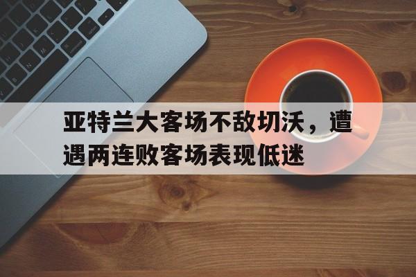 关于亚特兰大客场不敌切沃,遭遇两连败客场表现低迷的信息