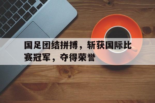 国足团结拼搏,斩获国际比赛冠军,夺得荣誉