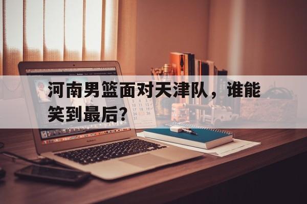 关于河南男篮面对天津队，谁能笑到最后？的信息