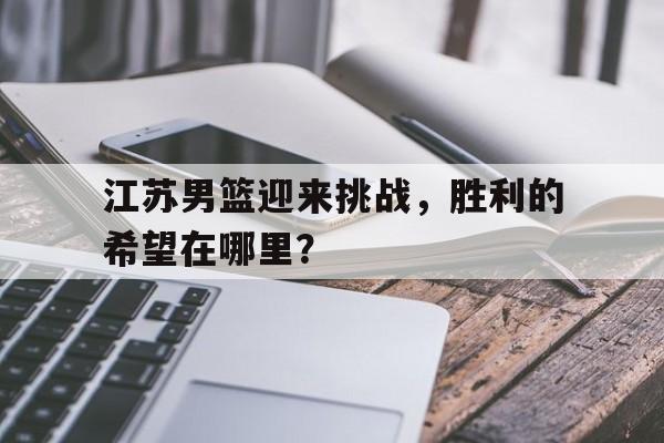 江苏男篮迎来挑战，胜利的希望在哪里？