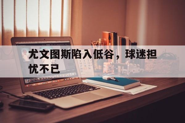 尤文图斯陷入低谷，球迷担忧不已的简单介绍